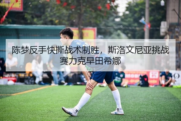 陈梦反手快撕战术制胜，斯洛文尼亚挑战赛力克早田希娜