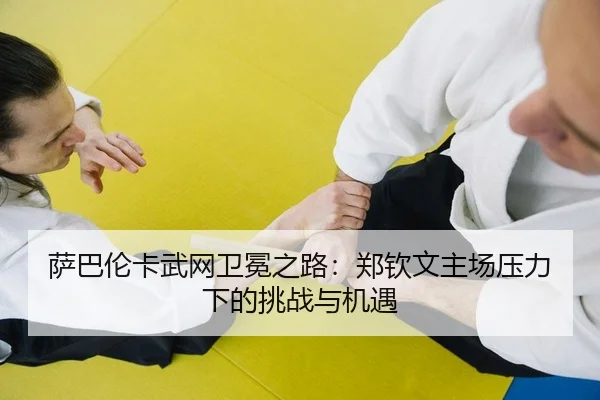 萨巴伦卡武网卫冕之路：郑钦文主场压力下的挑战与机遇